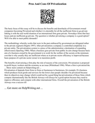 Pros And Cons Of Privatization
The basic focus of this essay will be to discuss the benefits and drawbacks of Government owned
companies becoming Privatized and whether it is desirable for all the inefficient firms to go private
linking it with the real world situation of an international firm gone private. Nowadays firms that face
losses and are inefficient go private. The question is whether privatizing a company is a good option?
Will it be able to meet public demands?
The methodology whereby works that were in the past embraced by government are delegated rather
to the private segment (Stiglits 1997). After privatization a company is controlled completely in a
private entity. The privatization system is a piece of the administration s destination of expanding
effectiveness (Spurling 1988). When a business goes private from public its aim change because basic
aim of a business owned by the government is to work for the welfare of the society at the minimum
cost that is why usually they are inefficient where as in private sector efficiency is improved because
basic purpose of a private sector owner is to maximize profit.
The benefits of privatizing a firm play the role of reasons of the conversion. Privatization is proposed
to profit buyer, workers and the economy as an issue (Whitehead 1996). When a firm is privatized the
... Show more content on Helpwriting.net ...
Privatisation of depends from firms to firms or businesses to businesses, for example, If a business
which produces local goods and services for the lower class people shouldn t be privatized because
then its objectives may change which would not be a good thing but privatization of those firms which
compete internationally like the British Airways will always be a good option because they need to
improve efficiency and compete with other international firms. Overall the privatization of the British
Airways was a success till
... Get more on HelpWriting.net ...
 