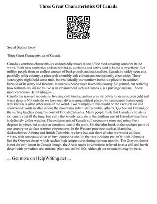 Three Great Characteristics Of Canada
Social Studies Essay
Three Great Characteristics of Canada
Canada s countless characteristics undoubtedly makes it one of the most amazing countries in the
world. With three territories and ten provinces, our home and native land is home to over thirty five
million people from an endless amount of backgrounds and nationalities. Canada is widely seen as a
painfully polite country, a place with a terribly cold climate and meticulously clean cities. These
stereotypes might hold some truth, but realistically, our northern home is a place to be admired
because of its safety and freedom. Numerous people have taken this country for granted, but realizing
how fortunate we all are to live in an environment such as Canada s, is a privilege and an ... Show
more content on Helpwriting.net ...
Canada has massive mountains, freezing cold tundra, endless prairies, powerful oceans, even cold and
warm deserts. Not only do we have such diverse geographical places, but landscapes that are quite
well known in some other areas of the world. Two examples of this would be the excellent ski and
snowboard resorts nestled among the mountains in British Columbia, Alberta, Quebec and Ontario, or
the surfing beaches along the coast of British Columbia. Many people think that Canada s climate is
extremely cold all the time, but really that is only accurate in the northern part of Canada where there
is definitely colder weather. The southern area of Canada still encounters snow and minus forty
degrees in winter, but at shorter durations than in the north. On the other hand, in the southern parts of
our country we do face warmer temperatures. In the Western provinces such as Manitoba,
Saskatchewan, Alberta and British Columbia, we have had our share of what we would call heat
waves, with temperatures up to forty degrees celsius. In the very southern part of British Columbia
lies the Osoyoos desert which reaches high temperatures during summer months. The Osoyoos desert
is not the only desert in Canada though, the Arctic tundra is sometimes referred to as a cold and harsh
desert with permafrost and minimal plant and animal life. Although our mountains may not be as
... Get more on HelpWriting.net ...
 
