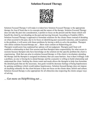 Solution-Focused Therapy
Solution Focused Therapy I will make it evident how Solution Focused Therapy is the appropriate
therapy for Ana (Client) due to its concepts and the nature of the therapy. Solution Focused Therapy
does not take the past into consideration, it prefers to focus on the present and the future which will
benefit the client by not dreading on the past and moving forward. According to Franklin (2001),
Solution Focused Therapy is approach to formulate solutions for the clients future instead of dreading
on what occurred in the past, due to its focus on identifying past successful outcomes, and exceptions
to the problem, it will assist with future problems by having a skills to solve the problem. Therapist
who utilize solution focused therapy are ... Show more content on Helpwriting.net ...
Therapist would assist Ana explained her options will not judgment. Therapist and Client will
establish a relationship in their first session and then therapist takes responsibility for what occurs in
sessions because therapist only have knowledge on the solution not the specific problem the client is
experiencing . Risk that can arise in solution focused therapy is if the client is involuntary attending
the therapy and the therapist is assigned involuntary that can cause barriers. Ana is there willingly with
a problem, no one is forcing he to attend therapy and the counselor is willing to build relationship and
understand the client. Seeking the clients wants and needs allows the therapist to help Ana formulate
the detailed goals that are the necessary. Ana goals would be decrease feelings of being hopelessness
by gaining confidence which would replace hopelessness. Solution focused therapy does not impose
on anything culturally for the client because it does not focus on the clients ideas, beliefs and culture.
Solution focused therapy is also appropriate for all ethnicities due respecting the clients unique ways
of solving
... Get more on HelpWriting.net ...
 