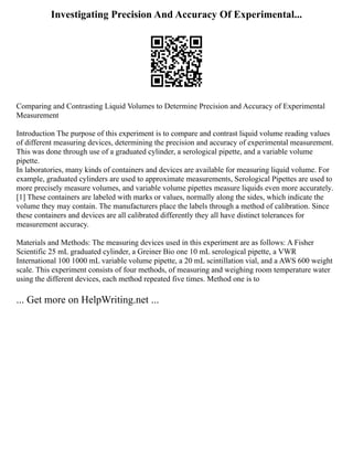 Investigating Precision And Accuracy Of Experimental...
Comparing and Contrasting Liquid Volumes to Determine Precision and Accuracy of Experimental
Measurement
Introduction The purpose of this experiment is to compare and contrast liquid volume reading values
of different measuring devices, determining the precision and accuracy of experimental measurement.
This was done through use of a graduated cylinder, a serological pipette, and a variable volume
pipette.
In laboratories, many kinds of containers and devices are available for measuring liquid volume. For
example, graduated cylinders are used to approximate measurements, Serological Pipettes are used to
more precisely measure volumes, and variable volume pipettes measure liquids even more accurately.
[1] These containers are labeled with marks or values, normally along the sides, which indicate the
volume they may contain. The manufacturers place the labels through a method of calibration. Since
these containers and devices are all calibrated differently they all have distinct tolerances for
measurement accuracy.
Materials and Methods: The measuring devices used in this experiment are as follows: A Fisher
Scientific 25 mL graduated cylinder, a Greiner Bio one 10 mL serological pipette, a VWR
International 100 1000 mL variable volume pipette, a 20 mL scintillation vial, and a AWS 600 weight
scale. This experiment consists of four methods, of measuring and weighing room temperature water
using the different devices, each method repeated five times. Method one is to
... Get more on HelpWriting.net ...
 