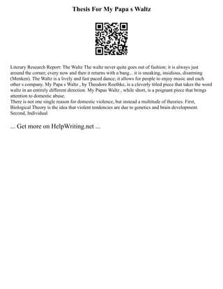 Thesis For My Papa s Waltz
Literary Research Report: The Waltz The waltz never quite goes out of fashion; it is always just
around the corner; every now and then it returns with a bang... it is sneaking, insidious, disarming
(Menken). The Waltz is a lively and fast paced dance; it allows for people to enjoy music and each
other s company. My Papa s Waltz , by Theodore Roethke, is a cleverly titled piece that takes the word
waltz in an entirely different direction. My Papas Waltz , while short, is a poignant piece that brings
attention to domestic abuse.
There is not one single reason for domestic violence, but instead a multitude of theories. First,
Biological Theory is the idea that violent tendencies are due to genetics and brain development.
Second, Individual
... Get more on HelpWriting.net ...
 