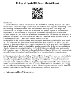 Kellogg s® Special K® Target Market Report
Introduction
As we know breakfast is one of our daily meals, it is the first meal of the day. However come to this
modern era we eat out the lifestyle to makeup our breakfast itself more enjoyable and healthily. Due to
the sufficiency alimentation contain in the breakfast cereal, nowadays most of the people are
concentrate on it as taking it for breakfast. In this report, I m going to segment on breakfast cereal
industry base on the combination of geographical, demographic, psychographic and behavioral
variables. I would like also select one product from the industry itself and describe how the product is
positioned. The product that I have been chosen is Kellogg s Special K, which is manufactured by The
Kellogg Company itself. ... Show more content on Helpwriting.net ...
Busyness lifestyle that implement by the residents result in none alimentation breakfast taken as their
very first meal of the day. Targeting on this particular issue, Kellogg s® Special K® are especially
made up for the urban residents. As we known, breakfast cereal can be taken rapidly and Kellogg s®
Special K® absolutely satisfy the time lacking issue in pragmatic lifestyle. Furthermore, sufficiently
vitamins and minerals contained in Kellogg s® Special K® intent to replenish to the residents who
lack of nutrients to go with daily activity. Currently, Kellogg s® Special K® is not only purchasable in
nationally but also internationally and it considered as an internationalization s breakfast cereal.
2.2 Demographic traits Basically, Kellogg s® Special K® is designed for women who want to take the
first step at breakfast to help manage their shape, yet there s no gender, age, life cycle, occupation,
education, religion and nationality barrier. Kellogg s® Special K® can be consume by everyone who
is concern overall condition in health, and this product especially recommended to the senior citizens
and the busyness urban residents as it helps on boosting their metabolism. Nevertheless, the Kellogg
s® Special K® product can only purchase by those who have higher income as it is sort of the luxury
breakfast cereal and it definitely suitable for urban residents as most of them receive a
... Get more on HelpWriting.net ...
 