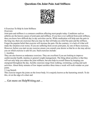 Questions On Joint Pain And Stiffness
6 Exercises To Help In Joint Stiffness
Overview
Joint pain and stiffness is a common condition affecting most people today. Conditions such as
arthritis are the known causes of joint pain and stiffness. If you have ever suffered from joint stiffness,
then you know how difficult day to day activities can be. While medication will help ease the pain in
the long run, there are exercises that you may try that will help you relief the pain and the stiffness.
Forget the popular belief that exercise will increase the pain. On the contrary, it is lack of it that will
make the situation even worse. If you are suffering from severe joint pain, try one of these exercises,
However, before you start on any exercise ensure you consult your doctor so that he or she may advice
you on which exercise is safe for you. Such exercises include:
1. Aerobics
They are also known as endurance exercises. They are excellent if you are looking to improve
cardiovascular health, stamina or general weight management. The thing about aerobics is that they
will not only help you reduce the joint stiffness, but also help in overall fitness by keeping you
energized throughout the day. Aerobic exercises range from walking, swimming, cycling and such
activities. About thirty minutes of low impact aerobics three times a week will work wonder on your
joints.
2. Leg Stretch
This exercise targets the joints on the lower body. It is majorly known as the hamstring stretch. To do
this, sit on the edge of a chair and
... Get more on HelpWriting.net ...
 