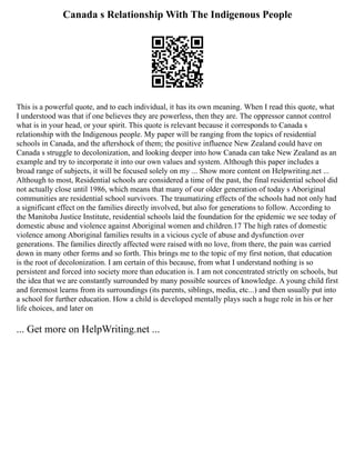 Canada s Relationship With The Indigenous People
This is a powerful quote, and to each individual, it has its own meaning. When I read this quote, what
I understood was that if one believes they are powerless, then they are. The oppressor cannot control
what is in your head, or your spirit. This quote is relevant because it corresponds to Canada s
relationship with the Indigenous people. My paper will be ranging from the topics of residential
schools in Canada, and the aftershock of them; the positive influence New Zealand could have on
Canada s struggle to decolonization, and looking deeper into how Canada can take New Zealand as an
example and try to incorporate it into our own values and system. Although this paper includes a
broad range of subjects, it will be focused solely on my ... Show more content on Helpwriting.net ...
Although to most, Residential schools are considered a time of the past, the final residential school did
not actually close until 1986, which means that many of our older generation of today s Aboriginal
communities are residential school survivors. The traumatizing effects of the schools had not only had
a significant effect on the families directly involved, but also for generations to follow. According to
the Manitoba Justice Institute, residential schools laid the foundation for the epidemic we see today of
domestic abuse and violence against Aboriginal women and children.17 The high rates of domestic
violence among Aboriginal families results in a vicious cycle of abuse and dysfunction over
generations. The families directly affected were raised with no love, from there, the pain was carried
down in many other forms and so forth. This brings me to the topic of my first notion, that education
is the root of decolonization. I am certain of this because, from what I understand nothing is so
persistent and forced into society more than education is. I am not concentrated strictly on schools, but
the idea that we are constantly surrounded by many possible sources of knowledge. A young child first
and foremost learns from its surroundings (its parents, siblings, media, etc...) and then usually put into
a school for further education. How a child is developed mentally plays such a huge role in his or her
life choices, and later on
... Get more on HelpWriting.net ...
 