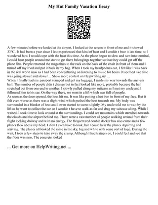 My Hot Family Vacation Essay
A few minutes before we landed at the airport, I looked at the screen in front of me and it showed
33°C . It had been a year since I last experienced that kind of heat and I couldn t bear it last time, so I
wondered how I would cope with the heat this time. As the plane began to slow and turn into terminal,
I could hear people around me start to get there belongings together so that they could get off the
plane first. People returned the magazines to the rack on the back of the chair in front of them and I
turned off my iPod and put it back in my bag. When I took my headphones out, I felt like I was back
in the real world now as I had been concentrating on listening to music for hours. It seemed like time
was going slower and slower ... Show more content on Helpwriting.net ...
When I finally had my passport stamped and got my luggage, I made my way towards the arrivals
hall. The number of people didn t change but in fact looked like more, probably because the hall
stretched out from one end to another. I slowly pulled along my suitcase as I met my uncle and I
followed him to his car. On the way there, we went in a lift which was full of people.
As soon as the door opened, the heat hit me. It was like putting a hot iron in front of my face. But it
felt even worse as there was a slight wind which pushed the heat towards me. My body was
surrounded in a blanket of heat and I even started to sweat slightly. My uncle told me to wait by the
lift as he went to collect the car so I wouldn t have to walk as far and drag my suitcase along. While I
waited, I took time to look around at the surroundings. I could see mountains which stretched towards
the clouds and the airport behind me. There were a vast number of people walking around from their
flight looking drowsy and with no energy. The frequent red double decker bus also came and a few
planes flew above my head. I didn t even have to look, but I could hear the planes departing and
arriving. The planes all looked the same in the sky, big and white with some sort of logo. During the
wait, I took a few steps to take away the cramp. Although I had trainers on, I could feel and see that
the floor was new. The concrete looked
... Get more on HelpWriting.net ...
 