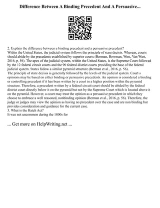Difference Between A Binding Precedent And A Persuasive...
2. Explain the difference between a binding precedent and a persuasive precedent?
Within the United States, the judicial system follows the principle of stare decisis. Whereas, courts
should abide by the precedents established by superior courts (Berman, Bowman, West, Van Wart,
2016, p. 56). The apex of the judicial system, within the United States, is the Supreme Court followed
by the 12 federal circuit courts and the 90 federal district courts providing the base of the federal
judicial system. States follow a similar pyramid structure (Berman et al., 2016, p. 56).
The principle of stare decisis is generally followed by the levels of the judicial system. Court s
opinions may be based on either binding or persuasive precedents. An opinion is considered a binding
or controlling precedent if it has been written by a court in a higher position within the pyramid
structure. Therefore, a precedent written by a federal circuit court should be abided by the federal
district court directly below it on the pyramid but not by the Supreme Court which is located above it
on the pyramid. However, a court may treat the opinion as a persuasive precedent in which they
choose to embrace a well reasoned, nonbinding opinion (Berman et al., 2016, p. 56). Therefore, the
judge or judges may view the opinion as having no precedent over the case and are non binding but
provides consideration and guidance for the current case.
3. What is the Hatch Act?
It was not uncommon during the 1800s for
... Get more on HelpWriting.net ...
 