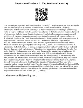 International Students At The American University
How many of you guys study well in the American University？ Maybe some of you have problem in
your academic study? To be a successful International student in the American University,
International students should work hard and go to the student center of school and go to the writing
center in order to find tutors for help. Also they can take lots of student s activities in school. For most
of International students, taking the activities in school, including language communication or club
activities, will give then chances to communicate with local people and will give them chance to
develop their English skills. Firstly, International students should go to the student center of school if
they want to be a successful student in American ... Show more content on Helpwriting.net ...
332). As I am the international student, I have the same experience because I can t adapt into the
American culture at the beginning of my university s life. All of the two information show that if
International students feel alone or missing home problem, they will distressful with their study and
therefore they can t study well at school. At this time, they can go to the school center for help. The
author, Lee(2013) indicates that most school have the counseling service in the school center, this
service is special for the international students who have difficulties in adjusting with the new
environment and feel homesick and can t have a good life in the university. After counseling with
tutor, students feel better because tutors comfort them. After comforting by tutors, they can focus on
their academic study because they will not remember the homesick or the difficulties in American.
Secondly, International students should go to the Learning Writing Center if they want to be a
successful student in American University. From the Journal of International Students, Banjong(2015)
argues that International students haven t any ability to fully follow lectures and take sufficient notes
from these lectures because they can t adequate the speaking speed of their professors and therefore
they can t understand the class lectures. (p. 137). Exactly,
... Get more on HelpWriting.net ...
 
