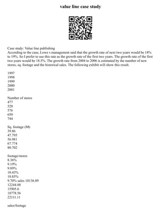 value line case study
Case study: Value line publishing
According to the case, Lowe s management said that the growth rate of next two years would be 18%
to 19%. So I prefer to use this rate as the growth rate of the first two years. The growth rate of the first
two years would be 18.5%. The growth rate from 2004 to 2006 is estimated by the number of new
stores, sq. footage and the historical sales. The following exhibit will show this result.
1997
1998
1999
2000
2001
Number of stores
477
520
576
650
744
Sq. footage (M)
39.86
47.795
56.981
67.774
80.702
footage/stores
8.36%
9.19%
9.89%
10.43%
10.85%
9.70% sales 10136.89
12244.88
15905.6
18778.56
22111.11
sales/footage
 