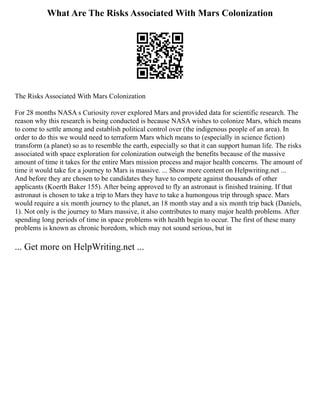 What Are The Risks Associated With Mars Colonization
The Risks Associated With Mars Colonization
For 28 months NASA s Curiosity rover explored Mars and provided data for scientific research. The
reason why this research is being conducted is because NASA wishes to colonize Mars, which means
to come to settle among and establish political control over (the indigenous people of an area). In
order to do this we would need to terraform Mars which means to (especially in science fiction)
transform (a planet) so as to resemble the earth, especially so that it can support human life. The risks
associated with space exploration for colonization outweigh the benefits because of the massive
amount of time it takes for the entire Mars mission process and major health concerns. The amount of
time it would take for a journey to Mars is massive. ... Show more content on Helpwriting.net ...
And before they are chosen to be candidates they have to compete against thousands of other
applicants (Koerth Baker 155). After being approved to fly an astronaut is finished training. If that
astronaut is chosen to take a trip to Mars they have to take a humongous trip through space. Mars
would require a six month journey to the planet, an 18 month stay and a six month trip back (Daniels,
1). Not only is the journey to Mars massive, it also contributes to many major health problems. After
spending long periods of time in space problems with health begin to occur. The first of these many
problems is known as chronic boredom, which may not sound serious, but in
... Get more on HelpWriting.net ...
 