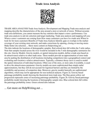 Trade Area Analysis
TRADE AREAANALYSIS Trade Area Analysis, Development and Mapping Trade area analysis and
mapping describe the characteristics of the area around a store or network of stores. Without accurate
trade area definitions, you cannot measure the key statistics that impact a store s performance. Use
trade area analysis to aid site selection and target marketing. Trade area analysis and mapping tell you:
Where a store s customers are coming from How many customers you have in a trade area Where to
look for for more customers Benefits of Trade Area Analysis Identify gaps or overlaps in the market
coverage of your existing store network, and make corrections by opening, closing or moving stores
Make better site selection ... Show more content on Helpwriting.net ...
The dots indicate the locations of demographic samples. Red colored dots fall within the 5 mile radius.
Note that samples located across the river would be included in the 5 mile demographic summaries for
this site. Gravity Models: Gravity models, or spatial interaction models, define a trade area based on
its attractiveness relative to other trade areas. These models provide an approximation of store trade
area by putting the distribution of all locations (including competitors) into a geographical context and
evaluating each location s relative attractiveness. Typically, a distance decay curve is used to model
the spatial interaction of individual locations. Often size of the store, or store sales if available, is used
to drive the attractiveness parameter. Gravity models are more sophisticated than simple radial
approximations, but they still do not account for logistical barriers and they are limited by the
availability and accuracy of competitor data. Moreover, gravity models basically are sophisticated
algorithms, which may not be appropriate for non technical analysts. Figure 2a. Gravity based
patronage probability model showing the theoretical store trade area. The blue green yellow red
progression represents zones of increasing patronage probability. Figure 2b. Gravity based patronage
probability model showing the locations of demographic sample sites. Blue colored dots fall within
the patronage probability zones. Green colored dots indicate
... Get more on HelpWriting.net ...
 