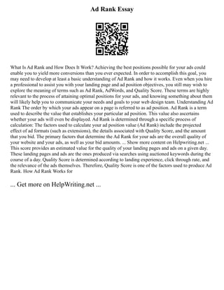 Ad Rank Essay
What Is Ad Rank and How Does It Work? Achieving the best positions possible for your ads could
enable you to yield more conversions than you ever expected. In order to accomplish this goal, you
may need to develop at least a basic understanding of Ad Rank and how it works. Even when you hire
a professional to assist you with your landing page and ad position objectives, you still may wish to
explore the meaning of terms such as Ad Rank, AdWords, and Quality Score. These terms are highly
relevant to the process of attaining optimal positions for your ads, and knowing something about them
will likely help you to communicate your needs and goals to your web design team. Understanding Ad
Rank The order by which your ads appear on a page is referred to as ad position. Ad Rank is a term
used to describe the value that establishes your particular ad position. This value also ascertains
whether your ads will even be displayed. Ad Rank is determined through a specific process of
calculation: The factors used to calculate your ad position value (Ad Rank) include the projected
effect of ad formats (such as extensions), the details associated with Quality Score, and the amount
that you bid. The primary factors that determine the Ad Rank for your ads are the overall quality of
your website and your ads, as well as your bid amounts. ... Show more content on Helpwriting.net ...
This score provides an estimated value for the quality of your landing pages and ads on a given day.
These landing pages and ads are the ones produced via searches using auctioned keywords during the
course of a day. Quality Score is determined according to landing experience, click through rate, and
the relevance of the ads themselves. Therefore, Quality Score is one of the factors used to produce Ad
Rank. How Ad Rank Works for
... Get more on HelpWriting.net ...
 