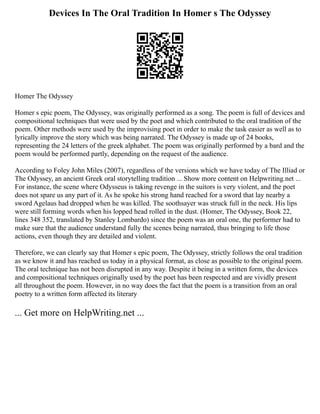 Devices In The Oral Tradition In Homer s The Odyssey
Homer The Odyssey
Homer s epic poem, The Odyssey, was originally performed as a song. The poem is full of devices and
compositional techniques that were used by the poet and which contributed to the oral tradition of the
poem. Other methods were used by the improvising poet in order to make the task easier as well as to
lyrically improve the story which was being narrated. The Odyssey is made up of 24 books,
representing the 24 letters of the greek alphabet. The poem was originally performed by a bard and the
poem would be performed partly, depending on the request of the audience.
According to Foley John Miles (2007), regardless of the versions which we have today of The Illiad or
The Odyssey, an ancient Greek oral storytelling tradition ... Show more content on Helpwriting.net ...
For instance, the scene where Odysseus is taking revenge in the suitors is very violent, and the poet
does not spare us any part of it. As he spoke his strong hand reached for a sword that lay nearby a
sword Agelaus had dropped when he was killed. The soothsayer was struck full in the neck. His lips
were still forming words when his lopped head rolled in the dust. (Homer, The Odyssey, Book 22,
lines 348 352, translated by Stanley Lombardo) since the poem was an oral one, the performer had to
make sure that the audience understand fully the scenes being narrated, thus bringing to life those
actions, even though they are detailed and violent.
Therefore, we can clearly say that Homer s epic poem, The Odyssey, strictly follows the oral tradition
as we know it and has reached us today in a physical format, as close as possible to the original poem.
The oral technique has not been disrupted in any way. Despite it being in a written form, the devices
and compositional techniques originally used by the poet has been respected and are vividly present
all throughout the poem. However, in no way does the fact that the poem is a transition from an oral
poetry to a written form affected its literary
... Get more on HelpWriting.net ...
 