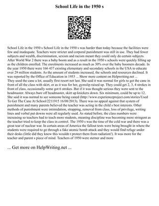 School Life in the 1950 s
School Life in the 1950 s School Life in the 1950 s was harder than today because the facilities were
few and inadequate. Teachers were stricter and corporal punishment was still in use. They had fewer
subjects and wealth, discrimination, sexism and racism meant they could only do certain subjects.
After World War 2 there was a baby boom and as a result in the 1950 s schools were quickly filling up
as the children enrolled. The enrolments increased as much as 30% over the baby boomers decade. In
the year 1950 there were 166 437 existing elementary and secondary schools in the USA to educate
over 29 million students. As the amount of students increased, the schools and resources declined. It
was reported by the Office of Education in 1953 ... Show more content on Helpwriting.net ...
They used the cane a lot, usually first resort not last. She said it was normal for girls to get the cane in
front of all the class with skirt, or as it was for her, gymslip raised up. They could get 2, 3, 4 strokes in
front of class, occasionally some got 6 strokes. But if it was thought serious they were sent to the
headmaster. Always bare off headmaster, skirt up knickers down. Six minimum, could be up to 12.
She said it was normal to see someone being caned (http://www.experienceproject.com/stories/Used
To Get The Cane At School/2211915 16/08/2013). There was no appeal against that system of
punishment and many parents believed the teacher was acting in the child s best interests. Other
methods of punishment were intimidation, strapping, removal from class, loss of privilege, writing
lines and verbal put downs were all regularly used. As stated before, the class numbers were
increasing so teachers had to teach more students, meaning discipline was becoming more stringent as
the teacher tried to keep the class in control. The 1950 s was the time of the cold war and there was a
great tear of nuclear war. In certain areas of America the fallout tests were being brought in where the
students were required to go through a fake atomic bomb attack and they would find refuge under
their desks (little did they know this wouldn t protect them from radiation!). It was more for the
teacher and parent s piece of mind. Teachers of 1950 were sterner and more
... Get more on HelpWriting.net ...
 