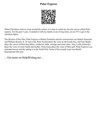 Polar Express
When Christmas starts to creep around the corner, it is time to watch my favorite movie called Polar
express. For the past 5 year, I watched it with my family in our living room, on our TV to get in the
christmas Spirit.
The director of this film, Polar Express is Robert Zemeckis and the screenwriters are Robert Zemeckis
and William Broyles Jr. To start with, Peter Scolari plays the voice as the lonely boy, and Tom Hanks
plays the voices of Hero boy,father, conductor, hobo, scrooge and santa claus. Also, Leslie Zemeckis
plays the voice of sister Sarah and mother. Nona Gaye plays the voice of Hero girl. Polar Express is an
animated movie and the setting is at the North Pole. Some of the awards it got was Bambi
International film and
... Get more on HelpWriting.net ...
 