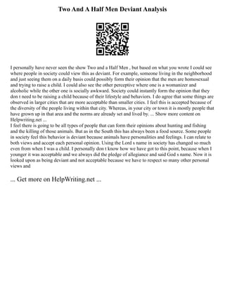 Two And A Half Men Deviant Analysis
I personally have never seen the show Two and a Half Men , but based on what you wrote I could see
where people in society could view this as deviant. For example, someone living in the neighborhood
and just seeing them on a daily basis could possibly form their opinion that the men are homosexual
and trying to raise a child. I could also see the other perceptive where one is a womanizer and
alcoholic while the other one is socially awkward.﻿
﻿Society could instantly form the opinion that they
don t need to be raising a child because of their lifestyle and behaviors. I do agree that some things are
observed in larger cities that are more acceptable than smaller cities. I feel this is accepted because of
the diversity of the people living within that city. Whereas, in your city or town it is mostly people that
have grown up in that area and the norms are already set and lived by. ... Show more content on
Helpwriting.net ...
I feel there is going to be all types of people that can form their opinions about hunting and fishing
and the killing of those animals. But as in the South this has always been a food source. Some people
in society feel this behavior is deviant because animals have personalities and feelings. I can relate to
both views and accept each personal opinion. Using the Lord s name in society has changed so much
even from when I was a child. I personally don t know how we have got to this point, because when I
younger it was acceptable and we always did the pledge of allegiance and said God s name. Now it is
looked upon as being deviant and not acceptable because we have to respect so many other personal
views and
... Get more on HelpWriting.net ...
 