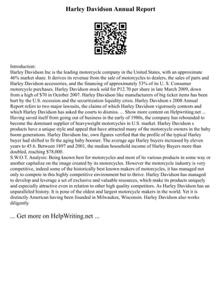 Harley Davidson Annual Report
Introduction:
Harley Davidson Inc is the leading motorcycle company in the United States, with an approximate
46% market share. It derives its revenue from the sale of motorcycles to dealers, the sales of parts and
Harley Davidson accessories, and the financing of approximately 53% of its U. S. Consumer
motorcycle purchases. Harley Davidson stock sold for P12.70 per share in late March 2009, down
from a high of $70 in October 2007. Harley Davidson like manufacturers of big ticket items has been
hurt by the U.S. recession and the securitization liquidity crisis. Harley Davidson s 2008 Annual
Report refers to two major lawsuits, the claims of which Harley Davidson vigorously contests and
which Harley Davidson has asked the courts to dismiss. ... Show more content on Helpwriting.net ...
Having saved itself from going out of business in the early of 1980s, the company has rebounded to
become the dominant supplier of heavyweight motorcycles in U.S. market. Harley Davidson s
products have a unique style and appeal that have attracted many of the motorcycle owners in the baby
boom generations. Harley Davidson Inc, own figures verified that the profile of the typical Harley
buyer had shifted to fit the aging baby boomer. The average age Harley buyers increased by eleven
years to 45.6. Between 1897 and 2001, the median household income of Harley Buyers more than
doubled, reaching $78,000.
S.W.O.T. Analysis: Being known best for motorcycles and most of its various products in some way or
another capitalize on the image created by its motorcycles. However the motorcycle industry is very
competitive, indeed some of the historically best known makers of motorcycles, it has managed not
only to compete in this highly competitive environment but to thrive. Harley Davidson has managed
to develop and leverage a set of exclusive and valuable resources, which make its products uniquely
and especially attractive even in relation to other high quality competitors. As Harley Davidson has an
unparalleled history. It is pone of the oldest and largest motorcycle makers in the world. Yet it is
distinctly American having been founded in Milwaukee, Wisconsin. Harley Davidson also works
diligently
... Get more on HelpWriting.net ...
 