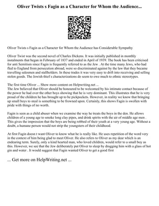 Oliver Twists s Fagin as a Character for Whom the Audience...
Oliver Twists s Fagin as a Character for Whom the Audience has Considerable Sympathy
Oliver Twist was the second novel of Charles Dickens. It was initially published in monthly
instalments that began in February of 1837 and ended in April of 1939. The book has been criticised
for anti Semitism since Fagin is frequently referred to as the Jew . At the time many Jews, who had
fled to England from persecution abroad, were so discriminated against by the law that they became
travelling salesmen and stallholders. In these trades it was very easy to drift into receiving and selling
stolen goods. The Jewish thief s characterizations do seem to owe much to ethnic stereotypes.
The first time Oliver ... Show more content on Helpwriting.net ...
The Jew believed that Oliver should be honoured to be welcomed by his intimate contact because of
the power he had over the other boys showing that he is very dominant. This illustrates that he is very
proud of the children he has brought up to be pickpockets. However, in reality we know that bringing
up small boys to steal is something to be frowned upon. Certainly, this shows Fagin is swollen with
pride with things of no worth.
Fagin is seen as a child abuser when we examine the way he treats the boys in the den. He allows
children of a young age to smoke long clay pipes, and drink spirits with the air of middle age men .
This gives the impression that the boys are being robbed of their youth at a very young age. Without a
doubt, a humane person would not strip the youngsters of their childhood.
At first Fagin doesn t want Oliver to know what he is really like. He uses repetition of the word very
in the context of him being glad to meet Oliver. He also refers to Oliver as my dear which is an
endearing term. Surely, only a kind hearted man, who loved children, would refer to a small boy as
this. However, we see that the Jew deliberately put Oliver to sleep by drugging him with a glass of hot
gin and water . It would suggest that Fagin wanted Oliver to get a good first
... Get more on HelpWriting.net ...
 