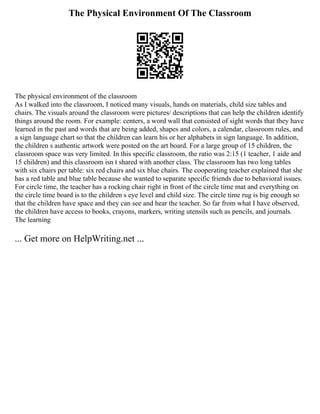 The Physical Environment Of The Classroom
The physical environment of the classroom
As I walked into the classroom, I noticed many visuals, hands on materials, child size tables and
chairs. The visuals around the classroom were pictures/ descriptions that can help the children identify
things around the room. For example: centers, a word wall that consisted of sight words that they have
learned in the past and words that are being added, shapes and colors, a calendar, classroom rules, and
a sign language chart so that the children can learn his or her alphabets in sign language. In addition,
the children s authentic artwork were posted on the art board. For a large group of 15 children, the
classroom space was very limited. In this specific classroom, the ratio was 2:15 (1 teacher, 1 aide and
15 children) and this classroom isn t shared with another class. The classroom has two long tables
with six chairs per table: six red chairs and six blue chairs. The cooperating teacher explained that she
has a red table and blue table because she wanted to separate specific friends due to behavioral issues.
For circle time, the teacher has a rocking chair right in front of the circle time mat and everything on
the circle time board is to the children s eye level and child size. The circle time rug is big enough so
that the children have space and they can see and hear the teacher. So far from what I have observed,
the children have access to books, crayons, markers, writing utensils such as pencils, and journals.
The learning
... Get more on HelpWriting.net ...
 