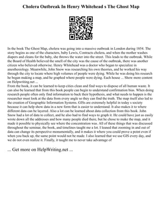 Cholera Outbreak In Henry Whitehead s The Ghost Map
In the book The Ghost Map, cholera was going into a massive outbreak in London during 1854. The
story begins as one of the characters, baby Lewis, Contracts cholera, and when the mother washes
diapers and cleans for the baby, she throws the water into the street. This leads to the outbreak. While
the Board of Health believed the smell of the city was the cause of the outbreak, there was another
citizen who believed otherwise. Henry Whitehead was a doctor who began to specialize in
anesthesiology. Meanwhile, John Snow was researching his own theories, and he worked his way
through the city to locate where high volumes of people were dying. While he was doing his research
he began making a map, and he graphed where people were dying. Each house ... Show more content
on Helpwriting.net ...
From the book, it can be learned to keep cities clean and find ways to dispose of all human waste. It
can also be learned that from this book people can begin to understand confirmation bias. When doing
research people often only find information to back their hypothesis, and what needs to happen is the
researcher must look at the data from every angle so they can find the truth. The map itself also led to
the creation of Geographic Information Systems. GISs are extremely helpful in today s society
because it can help show data in a new form that is easier to understand. It also makes it to where
different data can be layered. Also a lot can be learned about data collection from this book. John
Snow had a lot of data to collect, and he also had to find ways to graph it. He could have just as easily
wrote down all the addresses and how many people died there, but he chose to make the map, and it
made it possible to physically see where the concentration was. All of these things that was discussed
throughout the seminar, the book, and timelines taught me a lot. I leaned that zooming in and out of
data can change its perspective monumentally, and it makes it where you could prove a point even if
when you back up, the same point would not be made. I also learned that we use GIS every day, and
we do not even realize it. Finally, it taught me to never take advantage of
... Get more on HelpWriting.net ...
 