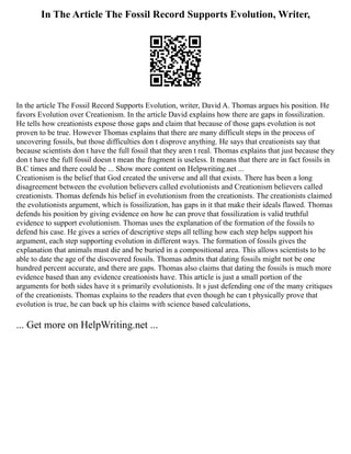 In The Article The Fossil Record Supports Evolution, Writer,
In the article The Fossil Record Supports Evolution, writer, David A. Thomas argues his position. He
favors Evolution over Creationism. In the article David explains how there are gaps in fossilization.
He tells how creationists expose those gaps and claim that because of those gaps evolution is not
proven to be true. However Thomas explains that there are many difficult steps in the process of
uncovering fossils, but those difficulties don t disprove anything. He says that creationists say that
because scientists don t have the full fossil that they aren t real. Thomas explains that just because they
don t have the full fossil doesn t mean the fragment is useless. It means that there are in fact fossils in
B.C times and there could be ... Show more content on Helpwriting.net ...
Creationism is the belief that God created the universe and all that exists. There has been a long
disagreement between the evolution believers called evolutionists and Creationism believers called
creationists. Thomas defends his belief in evolutionism from the creationists. The creationists claimed
the evolutionists argument, which is fossilization, has gaps in it that make their ideals flawed. Thomas
defends his position by giving evidence on how he can prove that fossilization is valid truthful
evidence to support evolutionism. Thomas uses the explanation of the formation of the fossils to
defend his case. He gives a series of descriptive steps all telling how each step helps support his
argument, each step supporting evolution in different ways. The formation of fossils gives the
explanation that animals must die and be buried in a compositional area. This allows scientists to be
able to date the age of the discovered fossils. Thomas admits that dating fossils might not be one
hundred percent accurate, and there are gaps. Thomas also claims that dating the fossils is much more
evidence based than any evidence creationists have. This article is just a small portion of the
arguments for both sides have it s primarily evolutionists. It s just defending one of the many critiques
of the creationists. Thomas explains to the readers that even though he can t physically prove that
evolution is true, he can back up his claims with science based calculations,
... Get more on HelpWriting.net ...
 