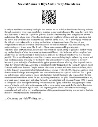 Societal Norms In Boys And Girls By Alice Munro
In today s world there are many ideologies that women are set to follow but that are also easy to break
through. As society progresses, people have to adjust to new societal norms. The story, Boys and Girls
by Alice Munro is about an 11 year old girl who lives in a fox breeding farm, alongside her parents
and siblings. The whole point of breeding the foxes is to be able to kill them and later skin them but
the horses they own are killed in order to feed and bulk up the foxes. This is an everyday routine for
the little girl, who takes pride in helping out her father with outdoor chores. She takes it as a
compliment and blushes when her father introduces her as his hired man since it is something she
prefers doing over house work. She dreads ... Show more content on Helpwriting.net ...
The story, Boys and Girls states As soon as I was done I ran out of, trying to get out of earshot before
my mother thought of what she wanted me to do next (Munro 156). It shows a wide example of how
gender roles are strictly implied in this household and how the little girl tries to avoid it as much as
possible. The story follows between the lines between a woman being fragile and catering to men, and
men not breaking and providing for the family. The feminist theory widely connects to the story
because it gives an insight of the issue of the typical gender roles and what big of an impact it makes
when they are not followed. According to the article Gender Inequality in the Home, by authors Janell
Fetterolf and Lauren Rudman Despite women s increased presence and status in the workforce, there
is still a disparity in domestic labor that disadvantages women (Fetterolf 220). It proves a critical point
that women will always be set to gender role standards that they are expected to follow. The 11 year
old girl struggles with wanting to be out with her father but still having to take responsibility for the
tasks that are imposed and meant for her. According to the story, the girl s father introduced her as his,
new hired man. I turned away and raked furiously, red in the face with pleasure (Munro 155). It seems
as though she takes much pride in being seen as masculine figure, rather than being portrayed in the
norm of a fragile good girl who is supposed to be at home doing housework. In the article, Feminism
as Critique in a Neoliberal Age it states, This imputed gender subtext proved to be increasingly
counterfactual with only a very small proportion of the population conforming to a normative dualistic
model of separate masculine and feminine
... Get more on HelpWriting.net ...
 