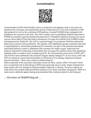 Acetaminophen
Acetaminophen (AAP) which broadly used as an antipyretic and analgesic drug is one reason for
hepatotoxicity in humans and experimental animals at high doses(32). The toxic metabolite of APP
that produced in liver by the cytochrome P450 pathway is named NAPQI(6) that conjugated with
glutathione for excretion in the urine. The AAP overdose cause to glutathione depletion that leads to
NAPQI accumulation and mitochondrial dysfunction(33). Glutathione depletion promotes the tumor
necrosis factor alpha (TNFα) that leads to production of oxygen free radicals from NADPH oxidase
and hepatotoxicity finally(34). The AAP is a potential trigger of cytochrome P450 that induced the
high reactive quinone imine production. This matches with sulphahydryl groups in proteins and result
in rapid depletion to intracellular glutathione(35). Generally, one parts of the potential intracellular
antioxidant defensive system is glutathione that consumes the singlet oxygen, superoxide and
hydroxyl radicals(36). Enhancing of intracellular flux of oxygen free radicals results from glutathione
depletion leads to oxidative stress in hepatocytes(36). The increasing the serum levels of GOT, GPT
and ALP have been attributed to the structural integrity hepatic damage(37). In liver tissue, GOT and
GPT are located in cytosol and mitochondria. In following of liver damage, hepatocyte transport
function disturbed ... Show more content on Helpwriting.net ...
Main compounds of the enzymatic antioxidant system are three, namely, SOD, CAT and tT which
have an important role in detoxifying of H2O2 and superoxide anion in cells. Ample of hepatotoxic
drugs induces the liver damage by lipid peroxidation indirectly or directly. The proxy radicals are
main factors that mediate lipid peroxidation leading to liver injury and kidney damage(41). MDA as a
main reactive aldehyde appears during polyunsaturated fatty acid peroxidation in the biological
... Get more on HelpWriting.net ...
 