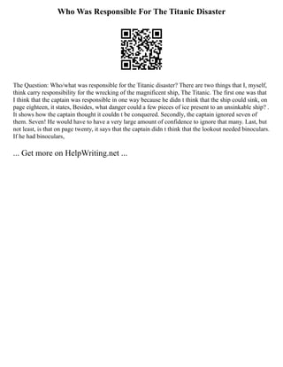 Who Was Responsible For The Titanic Disaster
The Question: Who/what was responsible for the Titanic disaster? There are two things that I, myself,
think carry responsibility for the wrecking of the magnificent ship, The Titanic. The first one was that
I think that the captain was responsible in one way because he didn t think that the ship could sink, on
page eighteen, it states, Besides, what danger could a few pieces of ice present to an unsinkable ship? .
It shows how the captain thought it couldn t be conquered. Secondly, the captain ignored seven of
them. Seven! He would have to have a very large amount of confidence to ignore that many. Last, but
not least, is that on page twenty, it says that the captain didn t think that the lookout needed binoculars.
If he had binoculars,
... Get more on HelpWriting.net ...
 