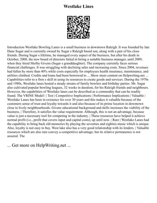 Westlake Lines
Introduction Westlake Bowling Lanes is a small business in downtown Raleigh. It was founded by late
Dane Sugar and is currently owned by Sugar s Raleigh based son, along with a pair of his close
friends. During Sugar s lifetime, he managed every aspect of the business, but after his death in
October, 2008, the new board of directors failed in hiring a suitable business manager, until 2009,
when they hired Shelby Givens (Sugar s granddaughter). The company currently faces serious
financial challenges. It was struggling with declining sales and increasing costs. Since 2004, revenues
had fallen by more than 40% while costs especially for employees health insurance, maintenance, and
utilities climbed. Credits and loans had been borrowed to ... Show more content on Helpwriting.net ...
Capabilities refer to a firm s skill in using its resources to create goods and services. During the 1970s
and 1980s, Westlake lanes hosted a steady stream of family bowlers and birthday parties. Mr. Sugar
also cultivated popular bowling leagues, 32 weeks in duration, for his Raleigh friends and neighbours.
However, the capabilities of Westlake lanes can be described as a commodity that can be readily
found. The VRINE Model | | Test | Competitive Implications | Performance Implications | Valuable |
Westlake Lanes has been in existence for over 30 years and this makes it valuable because of the
customers sense of trust and loyalty towards it and also because of its prime location in downtown
close to lively neighbourhoods. Givens educational background and skills increases the viability of the
business. | Therefore, it satisfies the value requirement. Although, this is not an advantage, because
value is just a necessary tool for competing in the industry. | These resources have helped it achieve
normal profit (i.e., profit that covers input and capital costs), up until now. | Rare | Westlake Lanes had
the capability to bring back old memories by playing the seventies and eighties music which is unique.
Also, loyalty is not easy to buy. West lake also has a very good relationship with its lenders. | Valuable
resources which are also rare convey a competitive advantage, but its relative permanence is not
assured. The
... Get more on HelpWriting.net ...
 