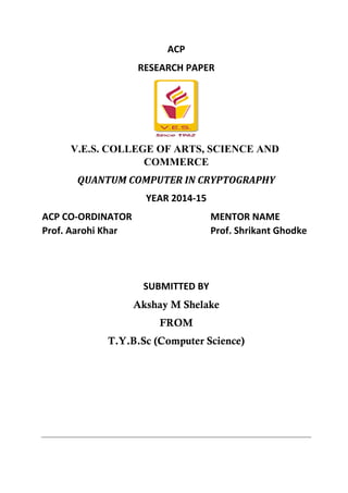 ACP
RESEARCH PAPER
V.E.S. COLLEGE OF ARTS, SCIENCE AND
COMMERCE
QUANTUM COMPUTER IN CRYPTOGRAPHY
YEAR 2014-15
ACP CO-ORDINATOR MENTOR NAME
Prof. Aarohi Khar Prof. Shrikant Ghodke
SUBMITTED BY
Akshay M Shelake
FROM
T.Y.B.Sc (Computer Science)
 