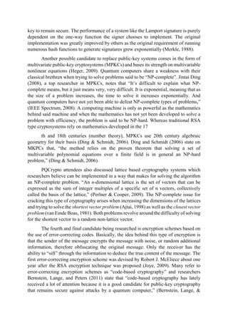 key to remain secure. The performance of a system like the Lamport signature is purely
dependent on the one-way function the signer chooses to implement. The original
implementation was greatly improved by others as the original requirement of running
numerous hash functions to generate signatures grew exponentially (Merkle, 1988).
Another possible candidate to replace public-key systems comes in the form of
multivariate public-key cryptosystems (MPKCs) and bases its strength on multivariable
nonlinear equations (Heger, 2009). Quantum computers share a weakness with their
classical brethren when trying to solve problems said to be “NP-complete”. Jintai Ding
(2008), a top researcher in MPKCs, notes that “It’s difficult to explain what NP-
complete means, but it just means very, very difficult. It is exponential, meaning that as
the size of a problem increases, the time to solve it increases exponentially. And
quantum computers have not yet been able to defeat NP-complete types of problems,”
(IEEE Spectrum, 2008). A computing machine is only as powerful as the mathematics
behind said machine and when the mathematics has not yet been developed to solve a
problem with efficiency, the problem is said to be NP-hard. Whereas traditional RSA
type cryptosystems rely on mathematics developed in the 17
th and 18th centuries (number theory), MPKCs use 20th century algebraic
geometry for their basis (Ding & Schmidt, 2006). Ding and Schmidt (2006) state on
MKPCs that, “the method relies on the proven theorem that solving a set of
multivariable polynomial equations over a finite field is in general an NP-hard
problem,” (Ding & Schmidt, 2006).
PQCrypto attendees also discussed lattice based cryptography systems which
researchers believe can be implemented in a way that makes for solving the algorithm
an NP-complete problem. “An n-dimensional lattice is the set of vectors that can be
expressed as the sum of integer multiples of a specific set of n vectors, collectively
called the basis of the lattice,” (Perlner & Cooper, 2009). The NP-complete issue for
cracking this type of cryptography arises when increasing the dimensions of the lattices
and trying to solve the shortest vector problem (Ajtai, 1998) as well as the closest vector
problem (van Emde Boas, 1981). Both problems revolve around the difficulty of solving
for the shortest vector to a random non-lattice vector.
The fourth and final candidate being researched is encryption schemes based on
the use of error-correcting codes. Basically, the idea behind this type of encryption is
that the sender of the message encrypts the message with noise, or random additional
information, therefore obfuscating the original message. Only the receiver has the
ability to “sift” through the information to deduce the true content of the message. The
first error-correcting encryption scheme was devised by Robert J. McEliece about one
year after the RSA encryption technique was proposed (Joye, 2009). Many refer to
error-correcting encryption schemes as “code-based cryptography” and researchers
Bernstein, Lange, and Peters (2011) state that “code-based cryptography has lately
received a lot of attention because it is a good candidate for public-key cryptography
that remains secure against attacks by a quantum computer,” (Bernstein, Lange, &
 