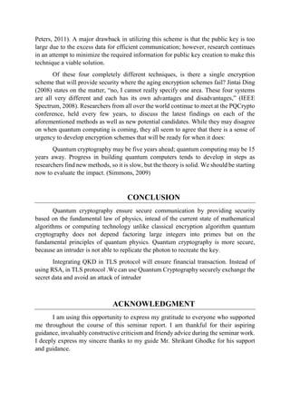Peters, 2011). A major drawback in utilizing this scheme is that the public key is too
large due to the excess data for efficient communication; however, research continues
in an attempt to minimize the required information for public key creation to make this
technique a viable solution.
Of these four completely different techniques, is there a single encryption
scheme that will provide security where the aging encryption schemes fail? Jintai Ding
(2008) states on the matter, “no, I cannot really specify one area. These four systems
are all very different and each has its own advantages and disadvantages,” (IEEE
Spectrum, 2008). Researchers from all over the world continue to meet at the PQCrypto
conference, held every few years, to discuss the latest findings on each of the
aforementioned methods as well as new potential candidates. While they may disagree
on when quantum computing is coming, they all seem to agree that there is a sense of
urgency to develop encryption schemes that will be ready for when it does:
Quantum cryptography may be five years ahead; quantum computing may be 15
years away. Progress in building quantum computers tends to develop in steps as
researchers find new methods, so it is slow, but the theory is solid. We should be starting
now to evaluate the impact. (Simmons, 2009)
CONCLUSION
Quantum cryptography ensure secure communication by providing security
based on the fundamental law of physics, intead of the current state of mathematical
algorithms or computing technology unlike classical encryption algorithm quantum
cryptography does not depend factoring large integers into primes but on the
fundamental principles of quantum physics. Quantum cryptography is more secure,
because an intruder is not able to replicate the photon to recreate the key.
Integrating QKD in TLS protocol will ensure financial transaction. Instead of
using RSA, in TLS protocol .We can use Quantum Cryptography securely exchange the
secret data and avoid an attack of intruder
ACKNOWLEDGMENT
I am using this opportunity to express my gratitude to everyone who supported
me throughout the course of this seminar report. I am thankful for their aspiring
guidance, invaluably constructive criticism and friendy advice during the seminar work.
I deeply express my sincere thanks to my guide Mr. Shrikant Ghodke for his support
and guidance.
 