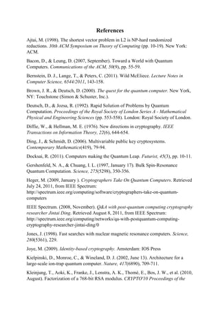 References
Ajtai, M. (1998). The shortest vector problem in L2 is NP-hard randomized
reductions. 30th ACM Symposium on Theory of Computing (pp. 10-19). New York:
ACM.
Bacon, D., & Leung, D. (2007, September). Toward a World with Quantum
Computers. Communications of the ACM, 50(9), pp. 55-59.
Bernstein, D. J., Lange, T., & Peters, C. (2011). Wild McEliece. Lecture Notes in
Computer Science, 6544/2011, 143-158.
Brown, J. R., & Deutsch, D. (2000). The quest for the quantum computer. New York,
NY: Touchstone (Simon & Schuster, Inc.).
Deutsch, D., & Jozsa, R. (1992). Rapid Solution of Problems by Quantum
Computation. Proceedings of the Royal Society of London Series A - Mathematical
Physical and Engineering Sciences (pp. 553-558). London: Royal Society of London.
Diffie, W., & Hellman, M. E. (1976). New directions in cryptography. IEEE
Transactions on Information Theory, 22(6), 644-654.
Ding, J., & Schmidt, D. (2006). Multivariable public key cryptosystems.
Contemporary Mathematics(419), 79-94.
Docksai, R. (2011). Computers making the Quantum Leap. Futurist, 45(3), pp. 10-11.
Gershenfeld, N. A., & Chuang, I. L. (1997, January 17). Bulk Spin-Resonance
Quantum Computation. Science, 275(5298), 350-356.
Heger, M. (2009, January ). Cryptographers Take On Quantum Computers. Retrieved
July 24, 2011, from IEEE Spectrum:
http://spectrum.ieee.org/computing/software/cryptographers-take-on-quantum-
computers
IEEE Spectrum. (2008, November). Q&A with post-quantum computing cryptography
researcher Jintai Ding. Retrieved August 8, 2011, from IEEE Spectrum:
http://spectrum.ieee.org/computing/networks/qa-with-postquantum-computing-
cryptography-researcher-jintai-ding/0
Jones, J. (1998). Fast searches with nuclear magnetic resonance computers. Science,
280(5361), 229.
Joye, M. (2009). Identity-based cryptography. Amsterdam: IOS Press
Kielpinski, D., Monroe, C., & Wineland, D. J. (2002, June 13). Architecture for a
large-scale ion-trap quantum computer. Nature, 417(6890), 709-711.
Kleinjung, T., Aoki, K., Franke, J., Lenstra, A. K., Thomé, E., Bos, J. W., et al. (2010,
August). Factorization of a 768-bit RSA modulus. CRYPTO'10 Proceedings of the
 