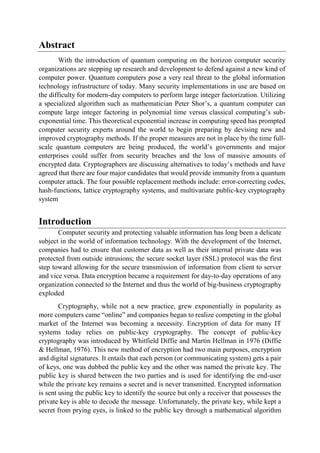 Abstract
With the introduction of quantum computing on the horizon computer security
organizations are stepping up research and development to defend against a new kind of
computer power. Quantum computers pose a very real threat to the global information
technology infrastructure of today. Many security implementations in use are based on
the difficulty for modern-day computers to perform large integer factorization. Utilizing
a specialized algorithm such as mathematician Peter Shor’s, a quantum computer can
compute large integer factoring in polynomial time versus classical computing’s sub-
exponential time. This theoretical exponential increase in computing speed has prompted
computer security experts around the world to begin preparing by devising new and
improved cryptography methods. If the proper measures are not in place by the time full-
scale quantum computers are being produced, the world’s governments and major
enterprises could suffer from security breaches and the loss of massive amounts of
encrypted data. Cryptographers are discussing alternatives to today’s methods and have
agreed that there are four major candidates that would provide immunity from a quantum
computer attack. The four possible replacement methods include: error-correcting codes,
hash-functions, lattice cryptography systems, and multivariate public-key cryptography
system
Introduction
Computer security and protecting valuable information has long been a delicate
subject in the world of information technology. With the development of the Internet,
companies had to ensure that customer data as well as their internal private data was
protected from outside intrusions; the secure socket layer (SSL) protocol was the first
step toward allowing for the secure transmission of information from client to server
and vice versa. Data encryption became a requirement for day-to-day operations of any
organization connected to the Internet and thus the world of big-business cryptography
exploded
Cryptography, while not a new practice, grew exponentially in popularity as
more computers came “online” and companies began to realize competing in the global
market of the Internet was becoming a necessity. Encryption of data for many IT
systems today relies on public-key cryptography. The concept of public-key
cryptography was introduced by Whitfield Diffie and Martin Hellman in 1976 (Diffie
& Hellman, 1976). This new method of encryption had two main purposes, encryption
and digital signatures. It entails that each person (or communicating system) gets a pair
of keys, one was dubbed the public key and the other was named the private key. The
public key is shared between the two parties and is used for identifying the end-user
while the private key remains a secret and is never transmitted. Encrypted information
is sent using the public key to identify the source but only a receiver that possesses the
private key is able to decode the message. Unfortunately, the private key, while kept a
secret from prying eyes, is linked to the public key through a mathematical algorithm
 