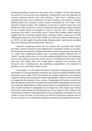 therefore presenting a weakness to this system. This “weakness” in the system became
less and less of an issue due to the complexity of being able to solve the algorithm for
common computer systems. Even when utilizing a “brute force” technique (a.k.a.
systematically trying every combination of letters, numbers, and symbols), a strongly
ciphered public-key encryption system remains untouchable by even today’s most
powerful computer systems. The complexity of arriving at a solution arises due to the
inability for today’s processors to factor increasingly larger and larger integers, the basis
for the strongest breeds of encryption to date. To put this into a clearer context,
researchers were able to successfully factor a 768-bit RSA modulus cipher using the
number field sieve factoring method which would have taken a single-core 2.2 GHz
AMD Opteron processor with 2 GB of RAM over 1500 years to process (Klein Jung, et
al., 2010). It is this length of time that makes breaking today’s most heavily encrypted
data such a daunting and near impossible endeavour.
Quantum computing presents the first serious risk associated with actually
providing a means to break the most sophisticated of encryption systems in use today.
Utilizing atoms as pseudo bits of digital information, binary processing can be achieved
in a much more sophisticated fashion than is currently possible. Quantum bits, or
“qubits”, can take on the value of 1 or 0 as the traditional digital bit does; the complexity
arises as these qubits can also take on the value for everything between 0 and 1 at the
same time. This ability allows for a single qubit to represent every possible value
between 0 and 1 simultaneously, thus permitting computations to be calculated in
parallel on every one of these values as well.
In this paper, we will explore the history of quantum computing theory and the
development of varying techniques researchers are using to accomplish building a fully
functional system today. We’ll also explore the practical applications for quantum
computers and how they could affect current cryptographic systems as well as how they
are shaping the development of new systems. Cryptography will remain a central focal
point throughout delving into varying theories and methods cryptography organizations
are testing and implementing to defend against massive computing power at an atomic
scale. Current methods of cryptography are in danger due to this unique type of threat
and security organizations are realizing that they can no longer sit idle waiting for the
first quantum computer to be produced before acting. Preparation must begin now if the
world is to have any hope of converting over from the encryption techniques that we
rely on every day to new and improved quantum computer proof methods of tomorrow.
 