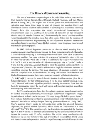 The History of Quantum Computing
The idea of a quantum computer began in the early 1980s and was conceived by
Paul Benioff, Charles Bennett, David Deutsch, Richard Feynman, and Yuri Manin
(Bacon & Leung, 2007). The original idea of such a system was purely theoretical and
scientists were basing these ideas on years of research into quantum theory and
information science. Scientists speculated that if technology was to continue following
Moore’s Law (the observation that steady technological improvements in
miniaturization leads to a doubling of the density of transistors on new integrated
circuits every 18 months (Moore's law)) that eventually the size of circuitry on chips
would be reduced to the size of no more than a few atoms. At this size, the workings of
an integrated circuit would be governed by the laws of quantum mechanics and thus the
researchers began to question if a new kind of computer could be created based around
the study of quantum physics.
In 1982, Richard Feynman constructed an abstract model showing how a
quantum system would function and be used for doing computational work. Basically,
a classical bit in computing is used to represent two different states of an information
processing machine. One could refer to a bit as a type of light switch; rather, a bit can
be either “on” or “off”. When a bit is “off” it is said to have the value of 0 whereas when
it is “on” it is said to have the value of 1. Quantum computer bits, or “qubits”, can be a
0 or a 1 at the same time. A particle found to be in this quantum state is said to be in
“superposition”; however, the particle will take on a single location once someone or
something observes the particle. The speed advantages of quantum computers over
classical computers were not realized until the early 1990s when David Deutsch and
Richard Jozsa demonstrated that given a quantum computer utilizing the function.
f : {0,1}
n
→{0,1}, we can be assured that the function is either constant (0 or 1), or
balanced (returns 1 for half of the results and 0 for the other half) (Deutsch & Jozsa,
1992). Deutsch and Jozsa’s algorithm provided a man by the name of Peter Shor the
basis for constructing one of the most well-known and important quantum algorithms
the computing world had ever seen.
In 1994, mathematician Peter Shor formulated a quantum algorithm designed to
be used on a quantum computer to process integer factorization computations. Integer
factorization at its basis can be taken as “Given an integer N find its prime factors”.
Shor realized that utilizing his theory a quantum computer could “efficiently factor and
compute” the solution to large integer factoring problems (Bacon & Leung, 2007).
Shor’s quantum theory works in polynomial-time unlike the classical factoring
algorithm, the general number field sieve, which factors an L-bit number N in time
O(exp(cL1/3
log2/3
L)). The algorithm works by determining the period of the function
f(x) = ax
mod N where a is a random chosen number by the quantum computer with no
factors in common with N. After obtaining this period, using number-theoretic
techniques we can now factor N with a high probability of success (Shor, 1997). Using
this method for factoring numbers results in a significant exponential difference in time
 