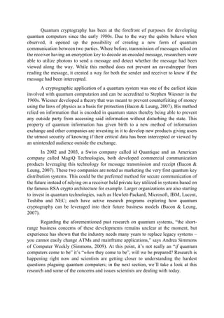 Quantum cryptography has been at the forefront of purposes for developing
quantum computers since the early 1980s. Due to the way the qubits behave when
observed, it opened up the possibility of creating a new form of quantum
communication between two parties. Where before, transmission of messages relied on
the receiver having an encryption key to decode an encoded message, researchers were
able to utilize photons to send a message and detect whether the message had been
viewed along the way. While this method does not prevent an eavesdropper from
reading the message, it created a way for both the sender and receiver to know if the
message had been intercepted.
A cryptographic application of a quantum system was one of the earliest ideas
involved with quantum computation and can be accredited to Stephen Wiesner in the
1960s. Wiesner developed a theory that was meant to prevent counterfeiting of money
using the laws of physics as a basis for protection (Bacon & Leung, 2007). His method
relied on information that is encoded in quantum states thereby being able to prevent
any outside party from accessing said information without disturbing the state. This
property of quantum information has given birth to a new method of information
exchange and other companies are investing in it to develop new products giving users
the utmost security of knowing if their critical data has been intercepted or viewed by
an unintended audience outside the exchange.
In 2002 and 2003, a Swiss company called id Quantique and an American
company called MagiQ Technologies, both developed commercial communication
products leveraging this technology for message transmission and receipt (Bacon &
Leung, 2007). These two companies are noted as marketing the very first quantum key
distribution systems. This could be the preferred method for secure communication of
the future instead of relying on a receiver held private key utilized in systems based on
the famous RSA crypto architecture for example. Larger organizations are also starting
to invest in quantum technologies, such as Hewlett-Packard, Microsoft, IBM, Lucent,
Toshiba and NEC; each have active research programs exploring how quantum
cryptography can be leveraged into their future business models (Bacon & Leung,
2007).
Regarding the aforementioned past research on quantum systems, “the short-
range business concerns of these developments remains unclear at the moment, but
experience has shown that the industry needs many years to replace legacy systems –
you cannot easily change ATMs and mainframe applications,” says Andrea Simmons
of Computer Weekly (Simmons, 2009). At this point, it’s not really an “if quantum
computers come to be” it’s “when they come to be”, will we be prepared? Research is
happening right now and scientists are getting closer to understanding the hardest
questions plaguing quantum computers; in the next section, we’ll take a look at this
research and some of the concerns and issues scientists are dealing with today.
 
