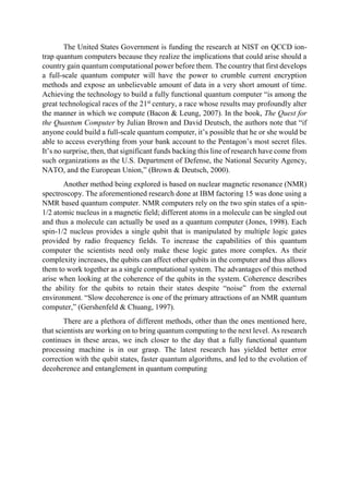 The United States Government is funding the research at NIST on QCCD ion-
trap quantum computers because they realize the implications that could arise should a
country gain quantum computational power before them. The country that first develops
a full-scale quantum computer will have the power to crumble current encryption
methods and expose an unbelievable amount of data in a very short amount of time.
Achieving the technology to build a fully functional quantum computer “is among the
great technological races of the 21st
century, a race whose results may profoundly alter
the manner in which we compute (Bacon & Leung, 2007). In the book, The Quest for
the Quantum Computer by Julian Brown and David Deutsch, the authors note that “if
anyone could build a full-scale quantum computer, it’s possible that he or she would be
able to access everything from your bank account to the Pentagon’s most secret files.
It’s no surprise, then, that significant funds backing this line of research have come from
such organizations as the U.S. Department of Defense, the National Security Agency,
NATO, and the European Union,” (Brown & Deutsch, 2000).
Another method being explored is based on nuclear magnetic resonance (NMR)
spectroscopy. The aforementioned research done at IBM factoring 15 was done using a
NMR based quantum computer. NMR computers rely on the two spin states of a spin-
1/2 atomic nucleus in a magnetic field; different atoms in a molecule can be singled out
and thus a molecule can actually be used as a quantum computer (Jones, 1998). Each
spin-1/2 nucleus provides a single qubit that is manipulated by multiple logic gates
provided by radio frequency fields. To increase the capabilities of this quantum
computer the scientists need only make these logic gates more complex. As their
complexity increases, the qubits can affect other qubits in the computer and thus allows
them to work together as a single computational system. The advantages of this method
arise when looking at the coherence of the qubits in the system. Coherence describes
the ability for the qubits to retain their states despite “noise” from the external
environment. “Slow decoherence is one of the primary attractions of an NMR quantum
computer,” (Gershenfeld & Chuang, 1997).
There are a plethora of different methods, other than the ones mentioned here,
that scientists are working on to bring quantum computing to the next level. As research
continues in these areas, we inch closer to the day that a fully functional quantum
processing machine is in our grasp. The latest research has yielded better error
correction with the qubit states, faster quantum algorithms, and led to the evolution of
decoherence and entanglement in quantum computing
 