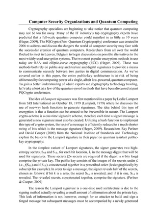 Computer Security Organizations and Quantum Computing
Cryptography specialists are beginning to take notice that quantum computing
may not be too far away. Many of the IT industry’s top cryptography experts have
predicted that a full-scale quantum computer could manifest in as little as 10 years
(Heger, 2009). The PQCrypto (Post-Quantum Cryptography) conference was created in
2006 to address and discuss the dangers the world of computer security may face with
the successful creation of quantum computers. Researchers from all over the world
flocked to meet in Leuven, Belgium to begin discussions on possible alternatives to the
most widely used encryption systems. The two most popular encryption methods in use
today are RSA and elliptic-curve cryptography (ECC) (Heger, 2009). These two
methods both rely on public-key architecture and digital signatures to provide a means
to communicate securely between two parties in digital communication. As we’ve
covered earlier in this paper, the entire public-key architecture is at risk of being
obliterated by the computing power of a single, albeit low-powered, quantum computer.
To gain a better understanding of where experts see cryptography technology heading,
let’s take a look at a few of the quantum-proof methods that have been discussed at past
PQCrypto conferences.
The idea of Lamport signatures was first mentioned in a paper by Leslie Lamport
from SRI International on October 18, 1979 (Lamport, 1979) where he discusses the
use of one-way hash functions to generate signatures. The idea behind this type of
encryption is that a function can be created to be irreversible in nature. The Lamport
crypto-scheme is a one-time signature scheme, therefore each time a signed message is
generated a new signature must also be created. Utilizing a hash function to implement
this type of crypto system, the text of a message is efficiently reduced to a much shorter
string of bits which is the message signature (Heger, 2009). Researchers Ray Perlner
and David Cooper (2009) from the National Institute of Standards and Technology
explain the basics to the Lamport signature in their paper on quantum resistant public-
key cryptography:
In the simplest variant of Lamport signatures, the signer generates two high-
entropy secrets, S0,k and S1,k, for each bit location, k, in the message digest that will be
used for signatures. These secrets (2n secrets are required if the digest is n bits long)
comprise the private key. The public key consists of the images of the secrets under f,
i.e., f(S0,k) and f(S1,k), concatenated together in a prescribed order (lexicographically by
subscript for example). In order to sign a message, the signer reveals half of the secrets,
chosen as follows: if bit k is a zero, the secret S0,k is revealed, and if it is one, S1,k is
revealed. The revealed secrets, concatenated together, comprise the signature. (Perlner
& Cooper, 2009)
The reason the Lamport signature is a one-time used architecture is due to the
signing method actually revealing a small amount of information about the private key.
This leak of information is not, however, enough for an attacker to build and sign a
forged message but subsequent messages must be accompanied by a newly generated
 