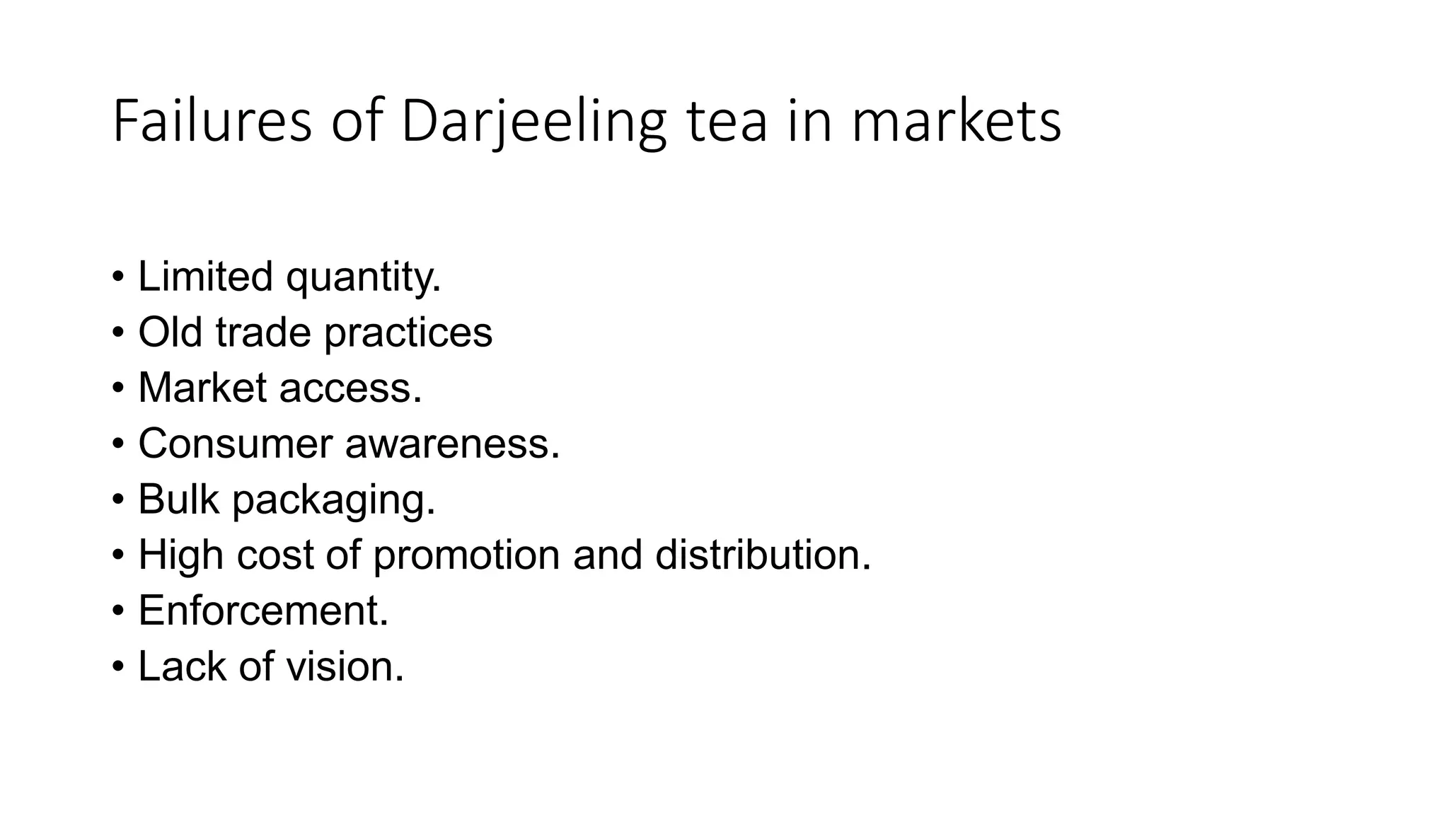 Failures of Darjeeling tea in markets
• Limited quantity.
• Old trade practices
• Market access.
• Consumer awareness.
• Bulk packaging.
• High cost of promotion and distribution.
• Enforcement.
• Lack of vision.
 