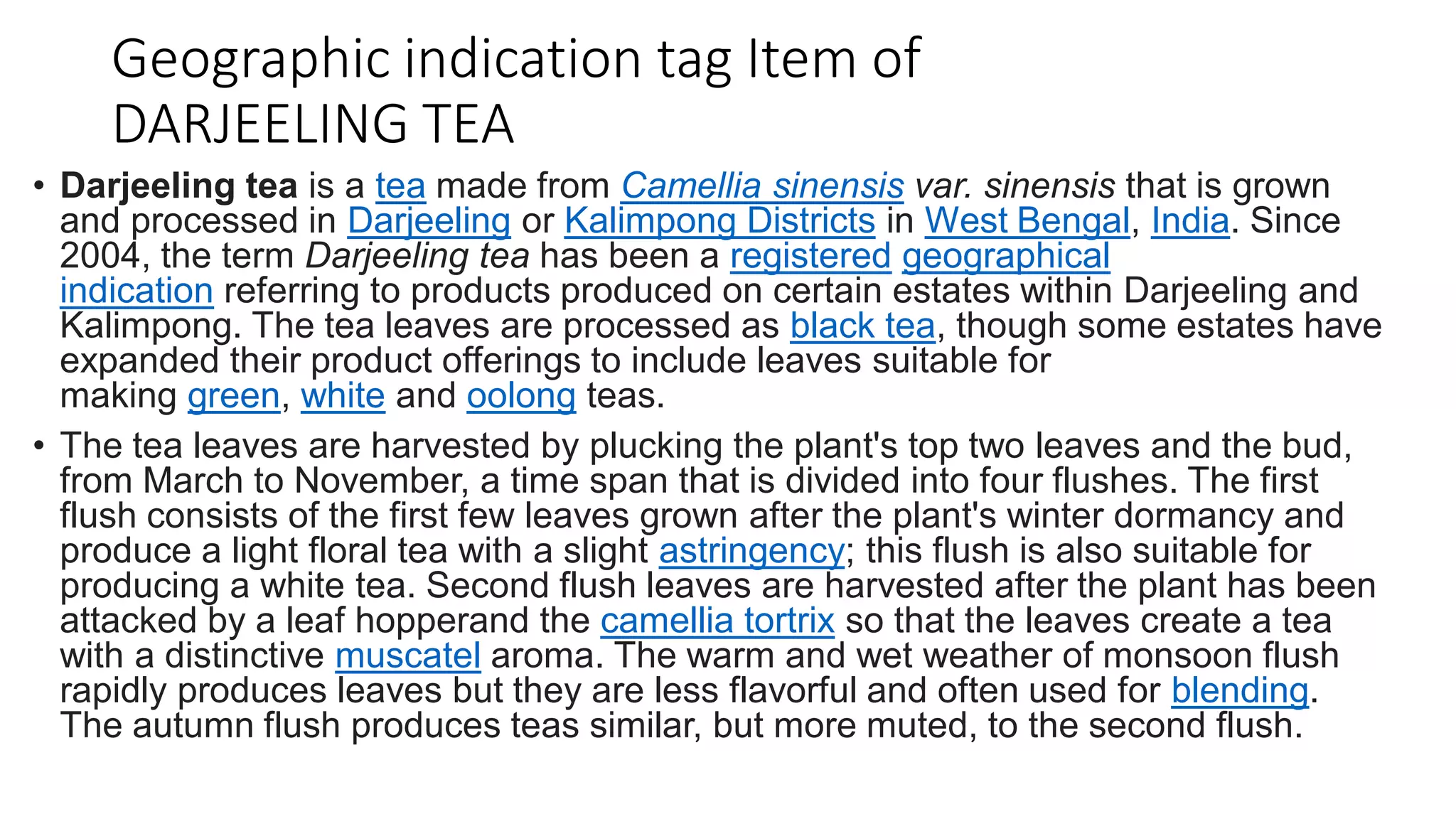 Geographic indication tag Item of
DARJEELING TEA
• Darjeeling tea is a tea made from Camellia sinensis var. sinensis that is grown
and processed in Darjeeling or Kalimpong Districts in West Bengal, India. Since
2004, the term Darjeeling tea has been a registered geographical
indication referring to products produced on certain estates within Darjeeling and
Kalimpong. The tea leaves are processed as black tea, though some estates have
expanded their product offerings to include leaves suitable for
making green, white and oolong teas.
• The tea leaves are harvested by plucking the plant's top two leaves and the bud,
from March to November, a time span that is divided into four flushes. The first
flush consists of the first few leaves grown after the plant's winter dormancy and
produce a light floral tea with a slight astringency; this flush is also suitable for
producing a white tea. Second flush leaves are harvested after the plant has been
attacked by a leaf hopperand the camellia tortrix so that the leaves create a tea
with a distinctive muscatel aroma. The warm and wet weather of monsoon flush
rapidly produces leaves but they are less flavorful and often used for blending.
The autumn flush produces teas similar, but more muted, to the second flush.
 