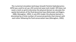 The numerical simulation technique Smooth Particle Hydrodynamics
(SPH) was used to set up a 3D numerical wave tank model. SPH does not
need a mesh or grid to discretize the physical domain to calculate the
spatial derivatives of the fluid dynamical laws (Dalrymple and Rogers,
2006; Monaghan, 1992). In any SPH model, the physical domain is
discretized by a finite number of numerical particles that interact with
each other following the fluid conservation laws (Monaghan, 1992).
 