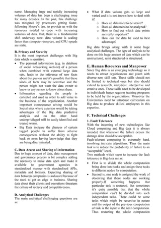 name. Managing large and rapidly increasing
volumes of data has been a challenging issue
for many decades. In the past, this challenge
was mitigated by processors getting faster,
following Moore’s law, to provide us with the
resources needed to cope with increasing
volumes of data. But, there is a fundamental
shift underway now: data volume is scaling
faster than compute resources, and CPU speeds
are static.
B. Privacy and Security
It is the most important challenges with Big
data which is sensitive.
• The personal information (e.g. in database
of social networking website) of a person
when combined with external large data
sets, leads to the inference of new facts
about that person and it’s possible that these
kinds of facts may be secretive and the
person might not want the data owner to
know or any person to know about them.
• Information regarding the people is
collected and used in order to add value to
the business of the organization. Another
important consequence arising would be
Social sites where a person would be taking
advantages of the Big data predictive
analysis and on the other hand
underprivileged will be easily identified and
treated worse.
• Big Data increase the chances of certain
tagged people to suffer from adverse
consequences without the ability to fight
back or even having knowledge that they
are being discriminated.
C. Data Access and Sharing of Information
Due to huge amount of data, data management
and governance process is bit complex adding
the necessity to make data open and make it
available to government agencies in
standardized manner with standardized APIs,
metadata and formats. Expecting sharing of
data between companies is awkward because of
the need to get an edge in business. Sharing
data about their clients and operations threatens
the culture of secrecy and competitiveness.
D. Analytical Challenges
The main analytical challenging questions are
as:
• What if data volume gets so large and
varied and it is not known how to deal with
it?
o Does all data need to be stored?
o Does all data need to be analyzed?
o How to find out which data points
are really important?
o How can the data be used to best
advantage?
Big data brings along with it some huge
analytical challenges. The type of analysis to be
done on this huge amount of data which can be
unstructured, semi structured or structured.
E. Human Resources and Manpower
Since Big data is an emerging technology so it
needs to attract organizations and youth with
diverse new skill sets. These skills should not
be limited to technical ones but also should
extend to research, analytical, interpretive and
creative ones. These skills need to be developed
in individuals hence requires training programs
to be held by the organizations. Moreover the
Universities need to introduce curriculum on
Big data to produce skilled employees in this
expertise.
F. Technical Challenges
1. Fault Tolerance
With the incoming of new technologies like
Cloud computing and Big data it is always
intended that whenever the failure occurs the
damage done should be acceptable.
Fault-tolerant computing is extremely hard,
involving intricate algorithms. Thus the main
task is to reduce the probability of failure to an
“acceptable” level.
Two methods which seem to increase the fault
tolerance in Big data are as:
• First is to divide the whole computation
being done into tasks and assign these tasks
to different nodes for computation.
• Second is, one node is assigned the work of
observing that these nodes are working
properly.If something happens that
particular task is restarted. But sometimes
it’s quite possible that that the whole
computation can’t be divided into such
independent tasks. There could be some
tasks which might be recursive in nature
and the output of the previous computation
of task is the input to the next computation.
Thus restarting the whole computation
 
