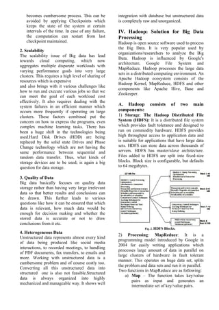 becomes cumbersome process. This can be
avoided by applying Checkpoints which
keeps the state of the system at certain
intervals of the time. In case of any failure,
the computation can restart from last
checkpoint maintained.
2. Scalability
The scalability issue of Big data has lead
towards cloud computing, which now
aggregates multiple disparate workloads with
varying performance goals into very large
clusters. This requires a high level of sharing of
resources which is expensive
and also brings with it various challenges like
how to run and execute various jobs so that we
can meet the goal of each workload cost
effectively. It also requires dealing with the
system failures in an efficient manner which
occurs more frequently if operating on large
clusters. These factors combined put the
concern on how to express the programs, even
complex machine learning tasks. There has
been a huge shift in the technologies being
used.Hard Disk Drives (HDD) are being
replaced by the solid state Drives and Phase
Change technology which are not having the
same performance between sequential and
random data transfer. Thus, what kinds of
storage devices are to be used; is again a big
question for data storage.
3. Quality of Data
Big data basically focuses on quality data
storage rather than having very large irrelevant
data so that better results and conclusions can
be drawn. This further leads to various
questions like how it can be ensured that which
data is relevant, how much data would be
enough for decision making and whether the
stored data is accurate or not to draw
conclusions from it etc.
4. Heterogeneous Data
Unstructured data represents almost every kind
of data being produced like social media
interactions, to recorded meetings, to handling
of PDF documents, fax transfers, to emails and
more. Working with unstructured data is a
cumbersome problem and of course costly too.
Converting all this unstructured data into
structured one is also not feasible.Structured
data is always organized into highly
mechanized and manageable way. It shows well
integration with database but unstructured data
is completely raw and unorganized.
IV. Hadoop: Solution for Big Data
Processing
Hadoop is open source software used to process
the Big Data. It is very popular used by
organizations/researchers to analyze the Big
Data. Hadoop is influenced by Google's
architecture, Google File System and
MapReduce. Hadoop processes the large data
sets in a distributed computing environment. An
Apache Hadoop ecosystem consists of the
Hadoop Kernel, MapReduce, HDFS and other
components like Apache Hive, Base and
Zookeeper.
A. Hadoop consists of two main
components:
1) Storage: The Hadoop Distributed File
System (HDFS): It is a distributed file system
which provides fault tolerance and designed to
run on commodity hardware. HDFS provides
high throughput access to application data and
is suitable for applications that have large data
sets. HDFS can store data across thousands of
servers. HDFS has master/slave architecture.
Files added to HDFS are split into fixed-size
blocks. Block size is configurable, but defaults
to 64 megabytes.
Fig. 2. HDFS Blocks.
2) Processing: MapReduce: It is a
programming model introduced by Google in
2004 for easily writing applications which
processes large amount of data in parallel on
large clusters of hardware in fault tolerant
manner. This operates on huge data set, splits
the problem and data sets and run it in parallel.
Two functions in MapReduce are as following:
a) Map – The function takes key/value
pairs as input and generates an
intermediate set of key/value pairs.
 