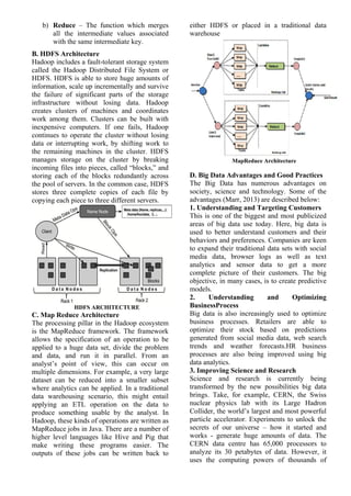 b) Reduce – The function which merges
all the intermediate values associated
with the same intermediate key.
B. HDFS Architecture
Hadoop includes a fault-tolerant storage system
called the Hadoop Distributed File System or
HDFS. HDFS is able to store huge amounts of
information, scale up incrementally and survive
the failure of significant parts of the storage
infrastructure without losing data. Hadoop
creates clusters of machines and coordinates
work among them. Clusters can be built with
inexpensive computers. If one fails, Hadoop
continues to operate the cluster without losing
data or interrupting work, by shifting work to
the remaining machines in the cluster. HDFS
manages storage on the cluster by breaking
incoming files into pieces, called “blocks,” and
storing each of the blocks redundantly across
the pool of servers. In the common case, HDFS
stores three complete copies of each file by
copying each piece to three different servers.
HDFS ARCHITECTURE
C. Map Reduce Architecture
The processing pillar in the Hadoop ecosystem
is the MapReduce framework. The framework
allows the specification of an operation to be
applied to a huge data set, divide the problem
and data, and run it in parallel. From an
analyst’s point of view, this can occur on
multiple dimensions. For example, a very large
dataset can be reduced into a smaller subset
where analytics can be applied. In a traditional
data warehousing scenario, this might entail
applying an ETL operation on the data to
produce something usable by the analyst. In
Hadoop, these kinds of operations are written as
MapReduce jobs in Java. There are a number of
higher level languages like Hive and Pig that
make writing these programs easier. The
outputs of these jobs can be written back to
either HDFS or placed in a traditional data
warehouse
MapReduce Architecture
D. Big Data Advantages and Good Practices
The Big Data has numerous advantages on
society, science and technology. Some of the
advantages (Marr, 2013) are described below:
1. Understanding and Targeting Customers
This is one of the biggest and most publicized
areas of big data use today. Here, big data is
used to better understand customers and their
behaviors and preferences. Companies are keen
to expand their traditional data sets with social
media data, browser logs as well as text
analytics and sensor data to get a more
complete picture of their customers. The big
objective, in many cases, is to create predictive
models.
2. Understanding and Optimizing
BusinessProcess
Big data is also increasingly used to optimize
business processes. Retailers are able to
optimize their stock based on predictions
generated from social media data, web search
trends and weather forecasts.HR business
processes are also being improved using big
data analytics.
3. Improving Science and Research
Science and research is currently being
transformed by the new possibilities big data
brings. Take, for example, CERN, the Swiss
nuclear physics lab with its Large Hadron
Collider, the world’s largest and most powerful
particle accelerator. Experiments to unlock the
secrets of our universe – how it started and
works - generate huge amounts of data. The
CERN data centre has 65,000 processors to
analyze its 30 petabytes of data. However, it
uses the computing powers of thousands of
 