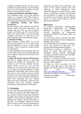 computers distributed across 150 data centers
worldwide to analyze the data. Such computing
powers can be leveraged to transform so many
other areas of science and research.
4. Improving Healthcare and Public Health
The computing power of big data analytics
enables us to decode entire DNA strings in
minutes and will allow us to find new cures and
better understand and predict disease patterns.
5. Optimizing Machine and Device
Performance
Big data analytics help machines and devices
become smarter and more autonomous. For
example, big data tools are used to operate
Google’s self-driving car. The Toyota Prius is
fitted with cameras, GPS as well as powerful
computers and sensors to safely drive on the
road without the intervention of human beings.
6. Financial Trading
High Frequency Trading (HFT) is an area
where big data finds a lot of use today. Here,
big data algorithms are used to make trading
decisions. Today, the majority of equity trading
now takes place
via data algorithms that increasingly take into
account signals from social media networks and
news websites to make buy and sell decisions in
split seconds.
7. Improving Security and Law Enforcement
Big data is applied heavily in improving
security and enabling law enforcement. The
revelations are that the National Security
Agency (NSA) in the U.S. uses big data
analytics to foil terrorist plots (and maybe spy
on us). Others use big data techniques to detect
and prevent cyber-attacks. Police forces use big
data tools to catch criminals and even predict
criminal activity and credit card companies use
big data use it to detect fraudulent transactions.
Some other advantages and uses includes
improving sports performance, improving and
optimizing cities and countries, personal
quantification and performance optimization.
V. Conclusion
We have entered an era of Big Data. The paper
describes the concept of Big Data along with 3
Vs, Volume, Velocity and variety of Big Data.
The paper also focuses on Big Data processing
problems. These technical challenges must be
addressed for efficient and fast processing of
Big Data. The challenges include not just the
obvious issues of scale, but also heterogeneity,
lack of structure, error-handling, privacy,
timeliness, provenance, and visualization, at all
stages of the analysis pipeline from data
acquisition to result interpretation. These
technical challenges are common across a large
variety of application domains, and therefore
not cost-effective to address in the context of
one domain alone. The paper describes Hadoop
which is an open source software used for
processing of Big Data.
References
[1] S.Vikram Phaneendra, E.Madhusudhan
Reddy,“Big Datasolutions for RDBMS
problems- A survey”, In 12thIEEE/ IFIP
Network Operations & Management
Symposium (NOMS 2010) (Osaka, Japan, Apr
19{23 2013).
[2] Aveksa Inc. (2013). Ensuring “Big Data”
Security with Identity and Access Management.
Waltham, MA: Aveksa.
[3] Hewlett-Packard Development Company.
(2012). Big Security for Big Data. L.P.:
Hewlett-Packard Development Company.
[4] Kaisler, S., Armour, F., Espinosa, J. A.,
Money, W. (2013). Big Data: Issues and
Challenges Moving Forward. International
Confrence on System Sciences (pp. 995-1004).
Hawaii: IEEE Computer Soceity.
[5] Katal, A., Wazid, M., Goudar, R. H. (2013).
Big Data: Issues, Challenges, Tools and Good
Practices. IEEE, 404-409.
[6] Marr, B. (2013, November 13). The
Awesome Ways Big Data is used Today to
Change Our World. Retrieved November 14,
2013, from LinkedIn:
https://www.linkedin.com/today /post/
article/20131113065157-64875646-the-
awesome-ways-bigdata- is-used-today-
tochange-our-world.
 