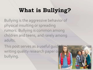 What is Bullying?
Bullying is the aggressive behavior of
physical insulting or spreading
rumors. Bullying is common among
children and teens, and rarely among
adults.
This post serves as a useful guide for
writing quality research paper on
bullying.
 