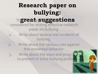 Research paper on
bullying:
great suggestionsThe following suggestions can be
considered for writing effective research
paper on bullying:
1. Write about several real incidents of
bullying.
2. Write about the various rules against
this unwanted behavior.
3. Write about the ways and programs
to prevent or solve bullying problem.
 