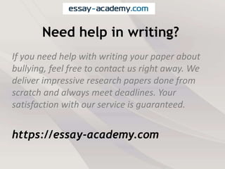 Need help in writing?
If you need help with writing your paper about
bullying, feel free to contact us right away. We
deliver impressive research papers done from
scratch and always meet deadlines. Your
satisfaction with our service is guaranteed.
https://essay-academy.com
 