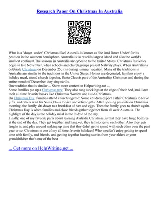 Research Paper On Christmas In Australia
What is a "down–under" Christmas like? Australia is known as 'the land Down Under' for its
position in the southern hemisphere. Australia is the world's largest island and also the world's
smallest continent.The seasons in Australia are opposite to the United States. Christmas festivities
begin in late November, when schools and church groups present Nativity plays. When Australians
celebrate Christmas on December 25, it is during summer vacation. Many of the traditions in
Australia are similar to the traditions in the United States. Homes are decorated, families enjoy a
holiday meal, attend church together, Santa Claus is part of the Australian Christmas and during the
entire month of December they sing carols.
One tradition that is similar ... Show more content on Helpwriting.net ...
Some families put up a Christmas tree. They also hang stockings at the edge of their bed, and listen
their all time favorite books like Christmas Wombat and Bush Christmas.
On Christmas Eve, families attend church together. Some children expect Father Christmas to leave
gifts, and others wait for Santa Claus to visit and deliver gifts. After opening presents on Christmas
morning, the family sits down to a breakfast of ham and eggs. Then the family goes to church again.
Christmas Day is when families and close friends gather together from all over Australia. The
highlight of the day is the holiday meal in the middle of the day.
Finally, one of my favorite parts about learning Australia Christmas, is that they have huge bonfires
at the end of the day. They get together and hang out, they tell stories to each other. Also they gets
laughs in, and play around making up time that they didn't get to spend with each other over the past
year or so. Christmas is one of my all time favorite holidays! Who wouldn't enjoy getting to spend
time with family, and friends, and getting together hearing stories from your elders or your
grandchildren that's one of the best
... Get more on HelpWriting.net ...
 