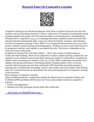 Research Paper On Cooperative Learning
Cooperative learning is an educational approach which aims to organize classroom activities into
academic and social learning experiences. There is much more to Cooperative Learning than merely
arranging students into groups, and it has been described as structuring positive interdependence
(Prasetyo,2012). Cooperative learning is a technique that allows students to learn from each other
and gain important interpersonal skills. Learn more about the benefits, strategies, and techniques
involved in cooperative learning ( Olsen, 2003). It is an organized and structured way to use small
groups to enhance student learning and interdependence. Students are given a task, better known as
an assignment, and they work together to accomplish this tasks. The success is dependent on the
work of everyone in the group.
In addition to learning from each other students ... Show more content on Helpwriting.net ...
Unlike individual learning, which can be competitive in nature, students learning cooperatively can
capitalize on one another's resources and skills (asking one another for information, evaluating one
another's ideas, monitoring one another's work, etc.) ( Chiu, 2008). Furthermore, the teacher's role
changes from giving information to facilitating students' learning (Syahrir, 2011). Everyone
succeeds when the group succeeds. Ross and Smyth (1995) described successful cooperative
learning tasks as intellectually demanding, creative, open–ended, and involve higher order thinking
tasks. Five essential elements are identified for the successful incorporation of cooperative learning
in the classroom.
Basic elements of cooperative learning:
Johnson (2009) posited five variables that mediate the effectiveness of cooperation. Brown and
Ciuffetelli (2009) and Siltala (2010) discuss the 5 basic and essential elements to cooperative
learning:
 Positive interdependence
1. Students must fully participate and put forth effort within their
... Get more on HelpWriting.net ...
 